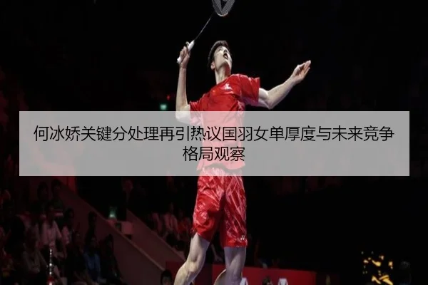 何冰娇关键分处理再引热议国羽女单厚度与未来竞争格局观察