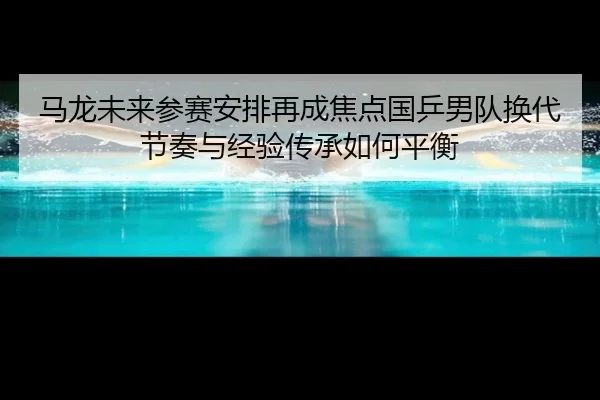 马龙未来参赛安排再成焦点国乒男队换代节奏与经验传承如何平衡