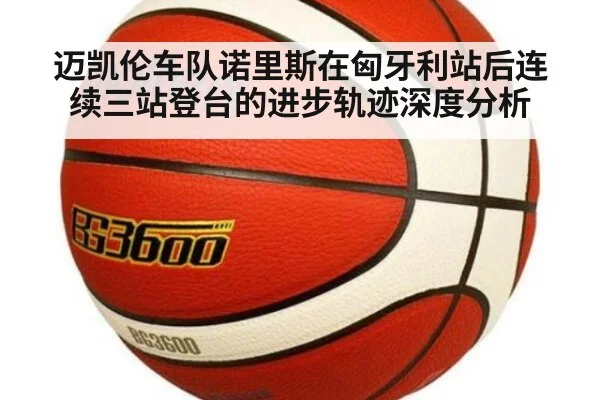 迈凯伦车队诺里斯在匈牙利站后连续三站登台的进步轨迹深度分析