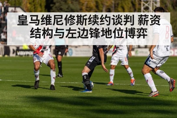 皇马维尼修斯续约谈判 薪资结构与左边锋地位博弈