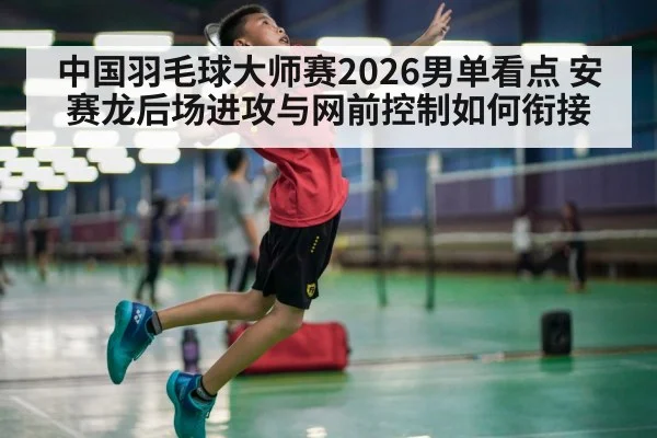 中国羽毛球大师赛2026男单看点 安赛龙后场进攻与网前控制如何衔接