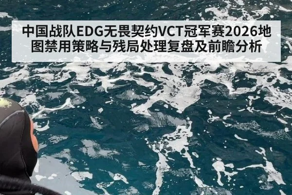 中国战队EDG无畏契约VCT冠军赛2026地图禁用策略与残局处理复盘及前瞻分析